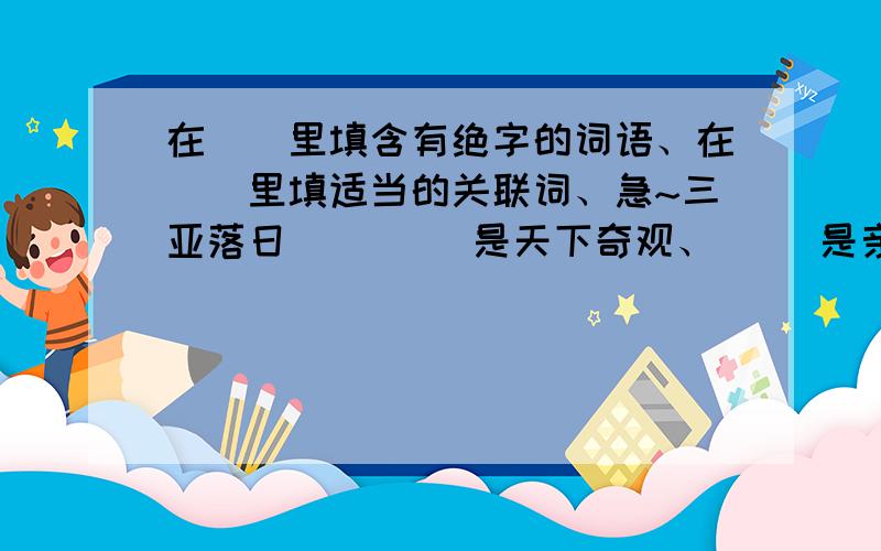 在（）里填含有绝字的词语、在[]里填适当的关联词、急~三亚落日（ 　　）是天下奇观、[ ]是亲眼目睹他的风采,[ ]是阅读描写他的名家名作、[ ]会让我们感受到他的（　　）.其实［　　］