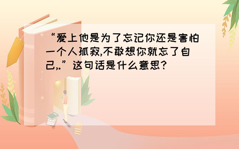 “爱上他是为了忘记你还是害怕一个人孤寂,不敢想你就忘了自己,.”这句话是什么意思?