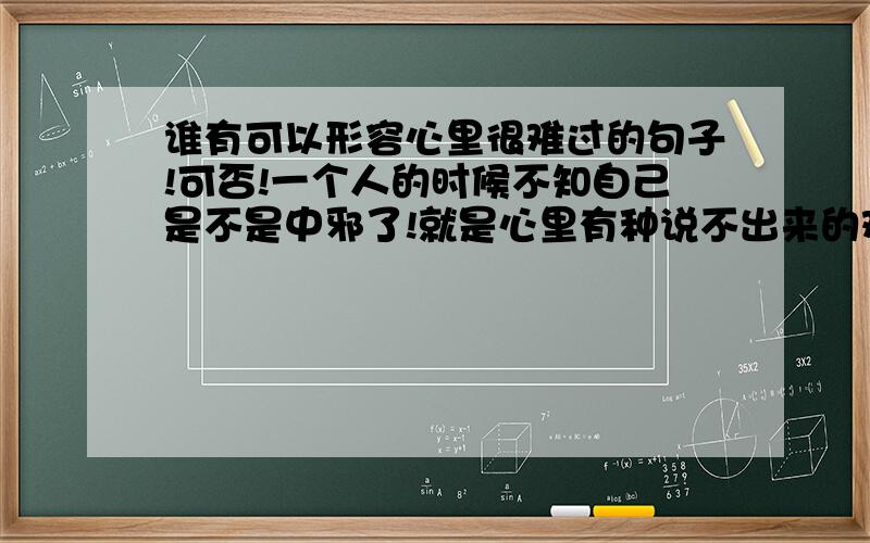 谁有可以形容心里很难过的句子!可否!一个人的时候不知自己是不是中邪了!就是心里有种说不出来的难过!没人勾通!没人说心里话!