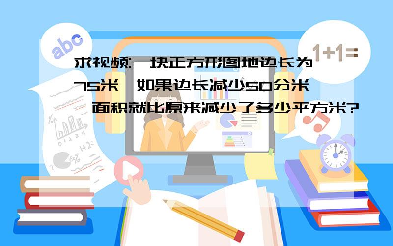 求视频:一块正方形图地边长为75米,如果边长减少50分米,面积就比原来减少了多少平方米?