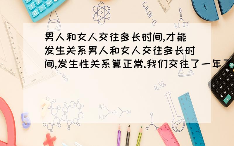 男人和女人交往多长时间,才能发生关系男人和女人交往多长时间,发生性关系算正常.我们交往了一年了.我和男友都是处.什么都没有经验