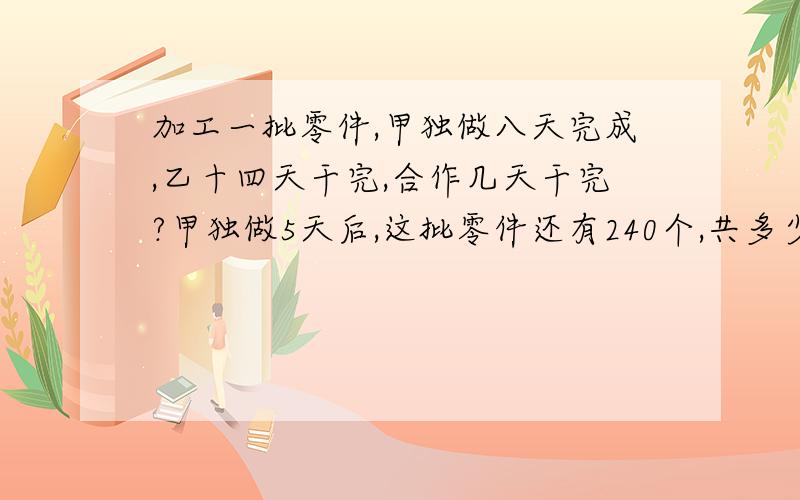 加工一批零件,甲独做八天完成,乙十四天干完,合作几天干完?甲独做5天后,这批零件还有240个,共多少个急快