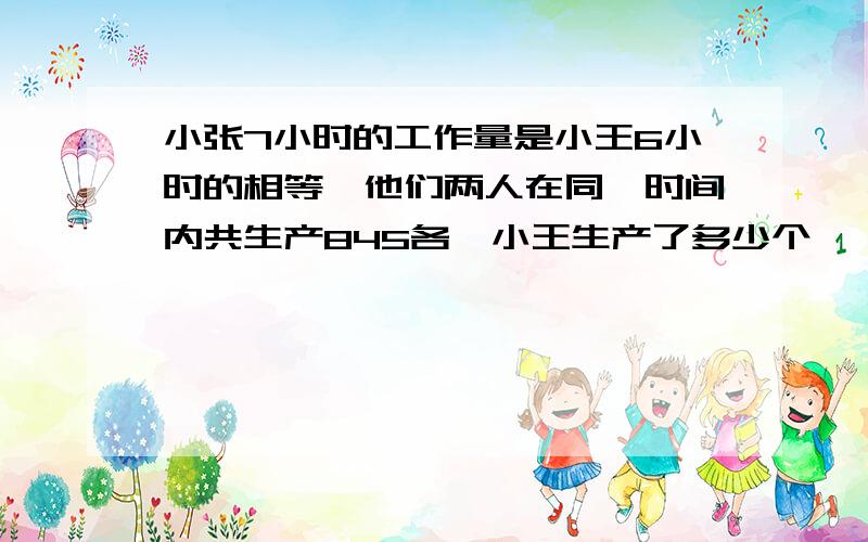 小张7小时的工作量是小王6小时的相等,他们两人在同一时间内共生产845各,小王生产了多少个