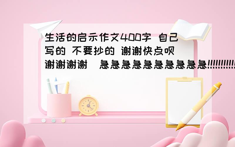 生活的启示作文400字 自己写的 不要抄的 谢谢快点呗 谢谢谢谢  急急急急急急急急急急!!!!!!!!!!!!!!!!!!!!!!!!!!!!!!!!!