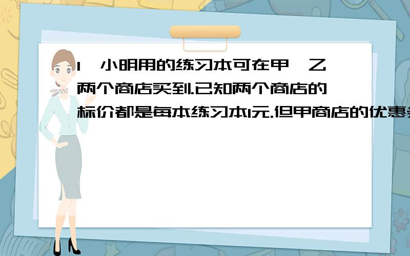 1、小明用的练习本可在甲、乙两个商店买到.已知两个商店的标价都是每本练习本1元.但甲商店的优惠条件是：购买10本以上,从第11本开始按标价的7折卖；乙商店的优惠条件是：从第1本开始