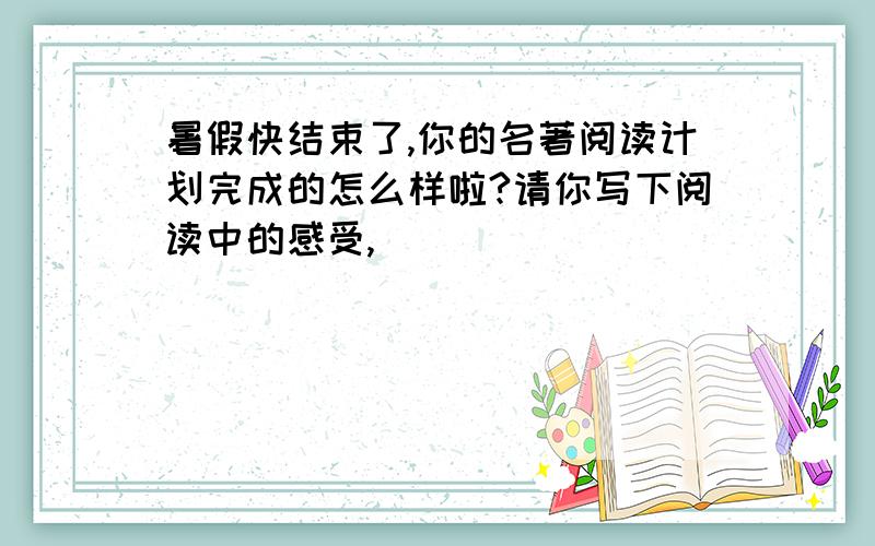 暑假快结束了,你的名著阅读计划完成的怎么样啦?请你写下阅读中的感受,