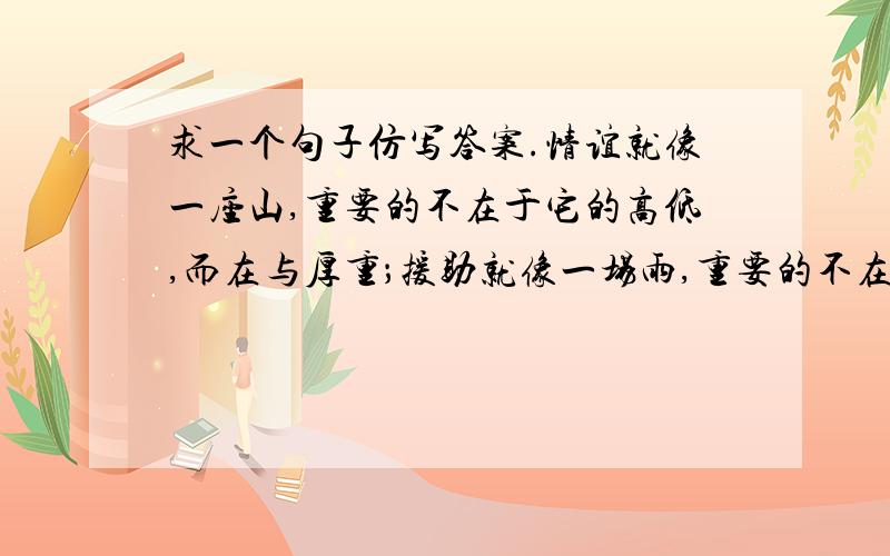 求一个句子仿写答案.情谊就像一座山,重要的不在于它的高低,而在与厚重；援助就像一场雨,重要的不在于它的大小,而在于适时.（仿照例句再写两个句子,）