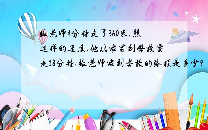 张老师4分钟走了360米.照这样的速度,他从家里到学校要走18分钟,张老师家到学校的路程是多少?