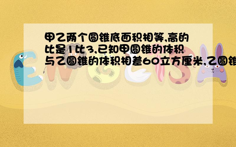 甲乙两个圆锥底面积相等,高的比是1比3,已知甲圆锥的体积与乙圆锥的体积相差60立方厘米,乙圆锥的体积是多