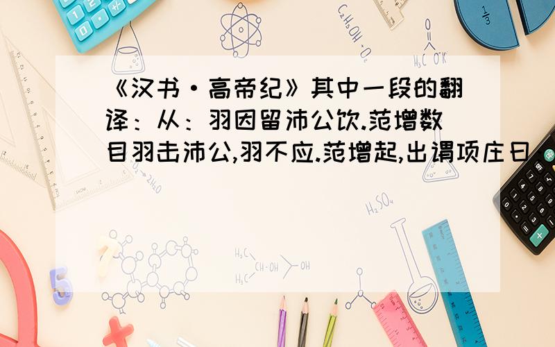 《汉书·高帝纪》其中一段的翻译：从：羽因留沛公饮.范增数目羽击沛公,羽不应.范增起,出谓项庄曰：“君王为人不忍,汝入以舞剑,因击沛公,杀之.不者,汝属且为所虏.”庄入为寿.寿毕,曰：