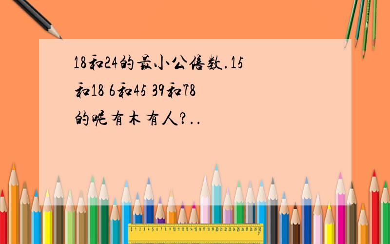 18和24的最小公倍数.15和18 6和45 39和78的呢有木有人？..