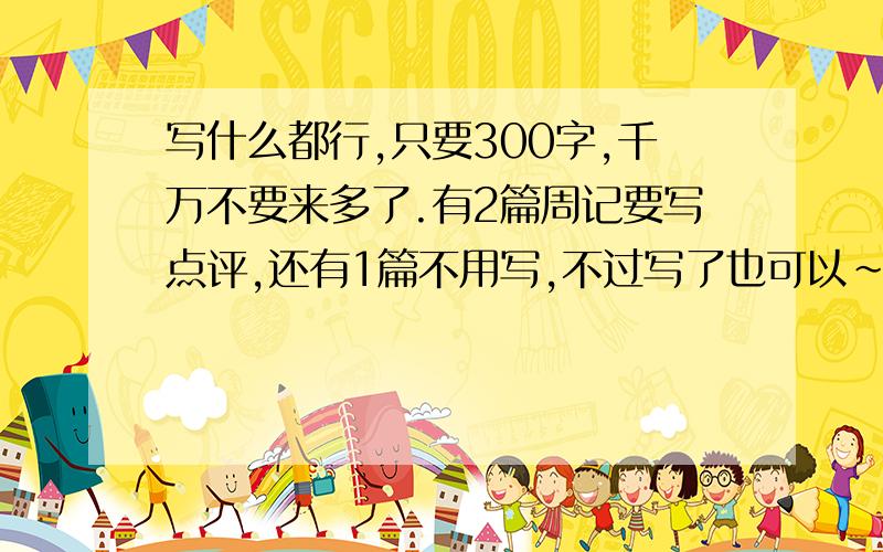 写什么都行,只要300字,千万不要来多了.有2篇周记要写点评,还有1篇不用写,不过写了也可以~