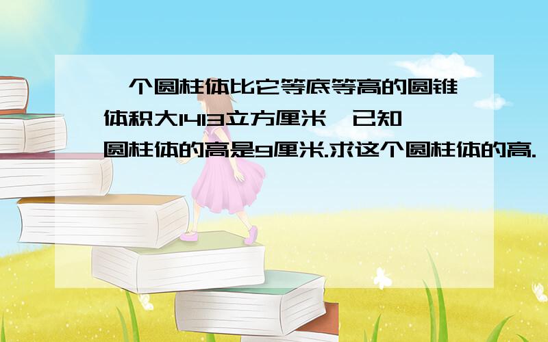 一个圆柱体比它等底等高的圆锥体积大1413立方厘米,已知圆柱体的高是9厘米.求这个圆柱体的高.