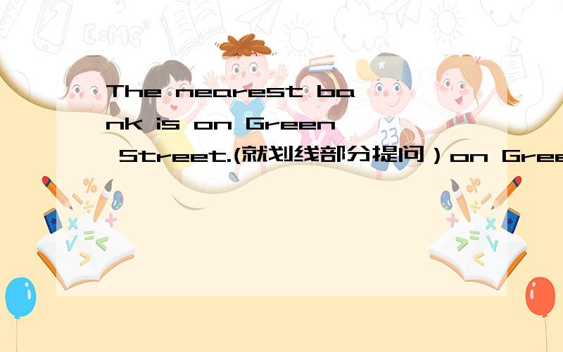 The nearest bank is on Green Street.(就划线部分提问）on Green Street为划线部分------ ------- the nearest bank