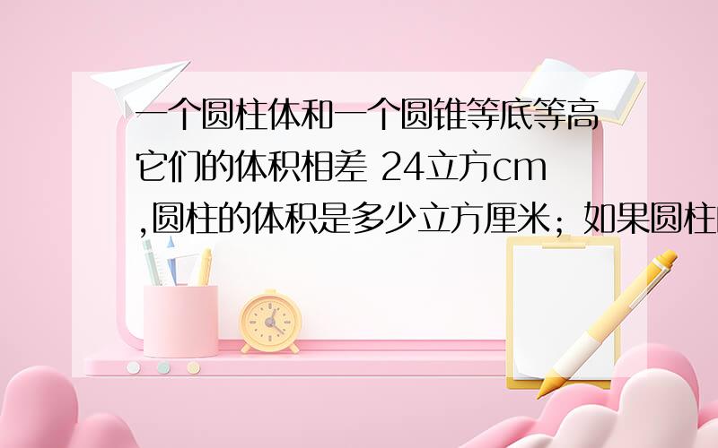 一个圆柱体和一个圆锥等底等高它们的体积相差 24立方cm,圆柱的体积是多少立方厘米；如果圆柱的底面积是9平