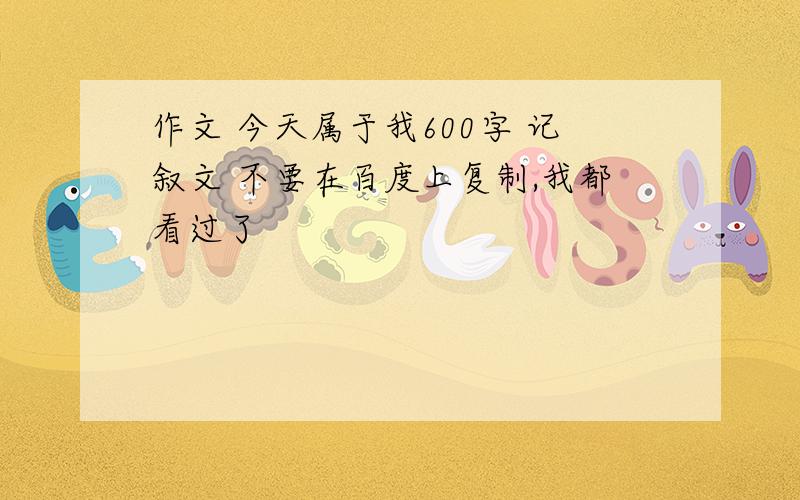 作文 今天属于我600字 记叙文 不要在百度上复制,我都看过了