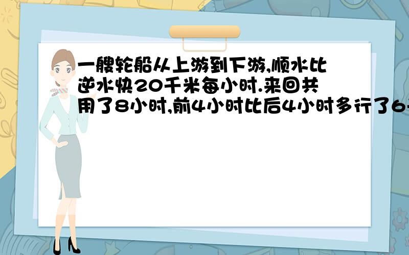 一艘轮船从上游到下游,顺水比逆水快20千米每小时.来回共用了8小时,前4小时比后4小时多行了6千米.问距离多远?