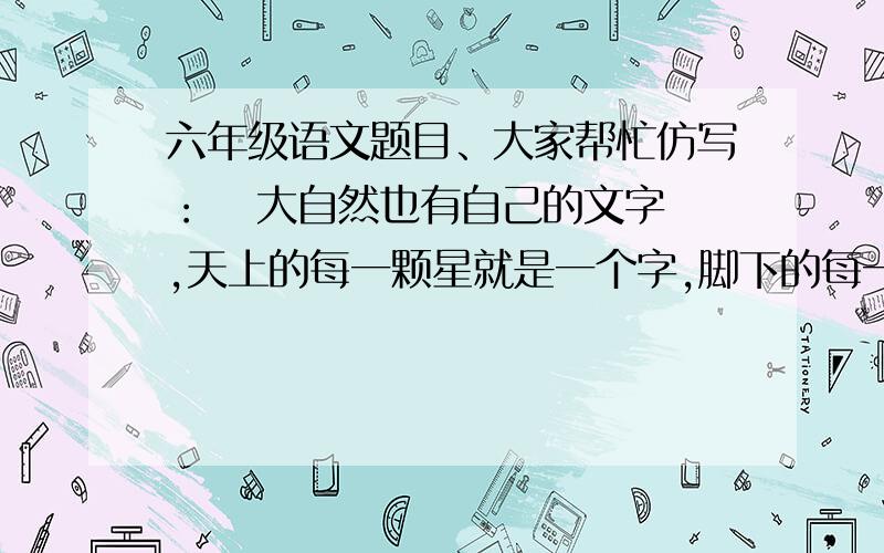 六年级语文题目、大家帮忙仿写：   大自然也有自己的文字,天上的每一颗星就是一个字,脚下的每一粒小石子也是一个字.   大自然也有自己的歌,（             ）,（             ）