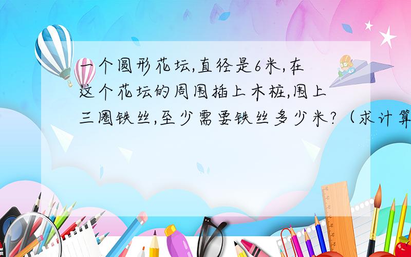 一个圆形花坛,直径是6米,在这个花坛的周围插上木桩,围上三圈铁丝,至少需要铁丝多少米?（求计算公式）