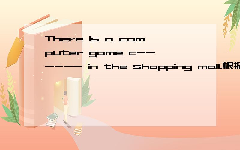 There is a computer game c------ in the shopping mall.根据首字母填空1.There is a computer game c_______ in the shopping mall.2.You should not a_______ in the shopping mall.3.Students must buy some new s_______ at the begining of the term.