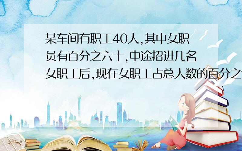 某车间有职工40人,其中女职员有百分之六十,中途招进几名女职工后,现在女职工占总人数的百分之六十八某车间有职工40人,其中女职员有60%,中途招进几名女职工后,女职工人数占职工总人数的