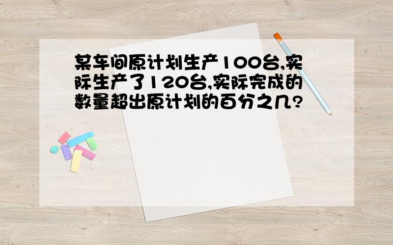 某车间原计划生产100台,实际生产了120台,实际完成的数量超出原计划的百分之几?