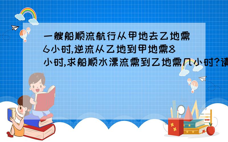 一艘船顺流航行从甲地去乙地需6小时,逆流从乙地到甲地需8小时,求船顺水漂流需到乙地需几小时?请问怎么算,麻烦详细写一下”