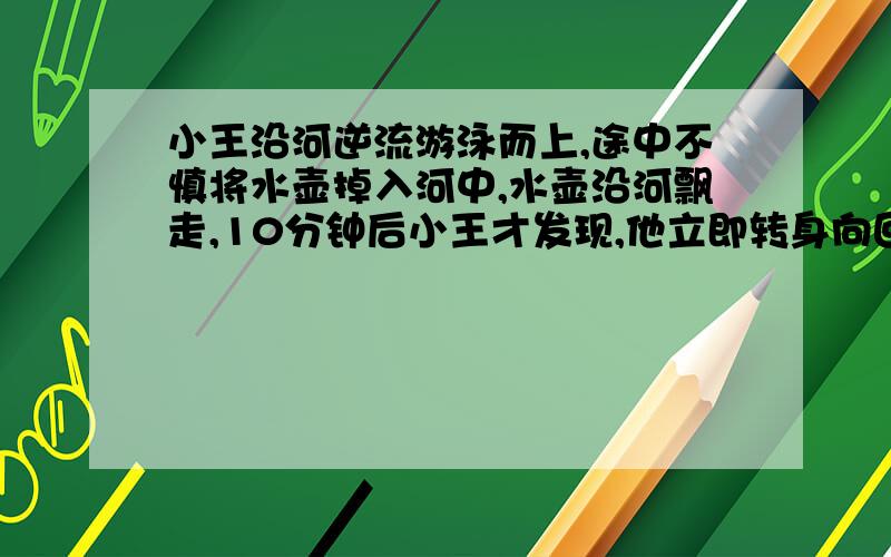 小王沿河逆流游泳而上,途中不慎将水壶掉入河中,水壶沿河飘走,10分钟后小王才发现,他立即转身向回游问小王转身向回游几分钟可以追上水壶?    用一元一次方程!