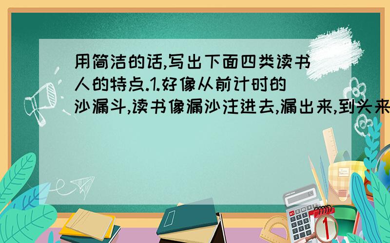 用简洁的话,写出下面四类读书人的特点.1.好像从前计时的沙漏斗,读书像漏沙注进去,漏出来,到头来一点痕迹也没留下来.2.好像海绵,什么都吸收,挤一挤,挤出来的东西原封不动,甚至还脏了些.3