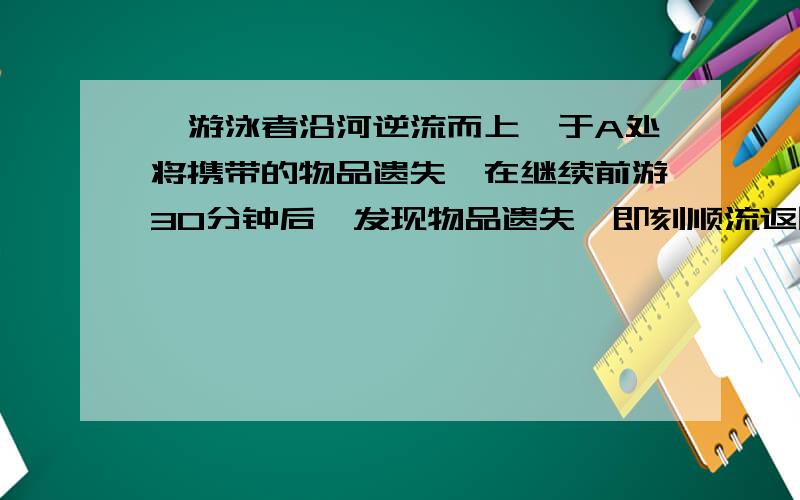 一游泳者沿河逆流而上,于A处将携带的物品遗失,在继续前游30分钟后,发现物品遗失,即刻顺流返回,在距A处3千米的B处追到物品,问此河水流速是多少?