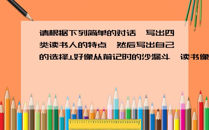 请根据下列简单的对话,写出四类读书人的特点,然后写出自己的选择.1.好像从前记时的沙漏斗,读书像漏沙注进去,漏出来,到头来一点痕迹也没留下.2.好像海绵,什么都吸挤,挤一挤,挤出来的东