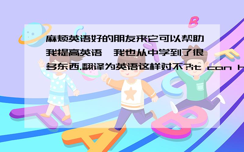 麻烦英语好的朋友来它可以帮助我提高英语,我也从中学到了很多东西.翻译为英语这样对不?it can help me improve my English,also I can learn many things from it