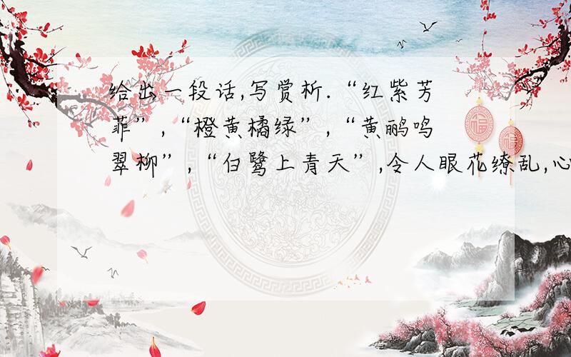 给出一段话,写赏析.“红紫芳菲”,“橙黄橘绿”,“黄鹂鸣翠柳”,“白鹭上青天”,令人眼花缭乱,心旷神怡.脑海里常常浮现五彩纷呈的世界,沉浸在美的享受中,生活情趣浓浓郁郁.（选自于漪