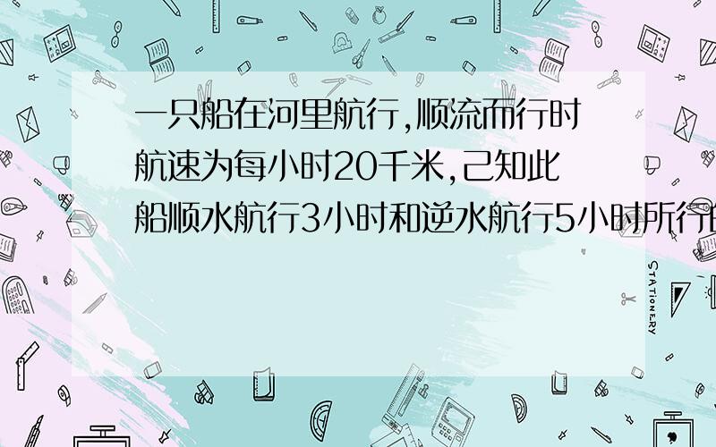 一只船在河里航行,顺流而行时航速为每小时20千米,己知此船顺水航行3小时和逆水航行5小时所行的路程相等,问船速和水速分别是多少?