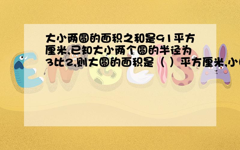 大小两圆的面积之和是91平方厘米,已知大小两个圆的半径为3比2,则大圆的面积是（ ）平方厘米,小圆的面积是（ ）平方厘米.