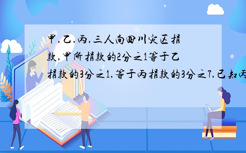 甲,乙,丙,三人向四川灾区捐款,甲所捐款的2分之1等于乙捐款的3分之1,等于丙捐款的3分之7,已知丙比甲多捐了120元,那么,甲,乙,丙共向灾区捐款（）元2分钟！天才救救我吧