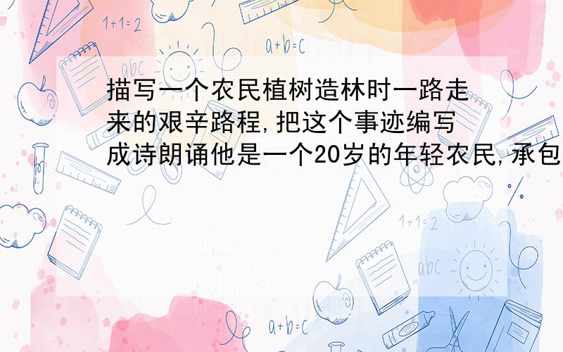 描写一个农民植树造林时一路走来的艰辛路程,把这个事迹编写成诗朗诵他是一个20岁的年轻农民,承包的14个荒山望着光秃秃的山无从下手,家里人的反对村里人的嘲笑,他义无反顾地投身到荒