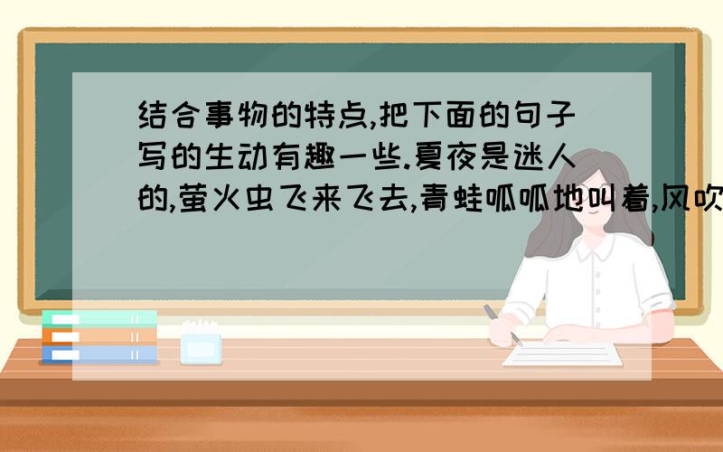 结合事物的特点,把下面的句子写的生动有趣一些.夏夜是迷人的,萤火虫飞来飞去,青蛙呱呱地叫着,风吹着柳叶,柳叶摇晃着.__________________________________________________ _______________________________________