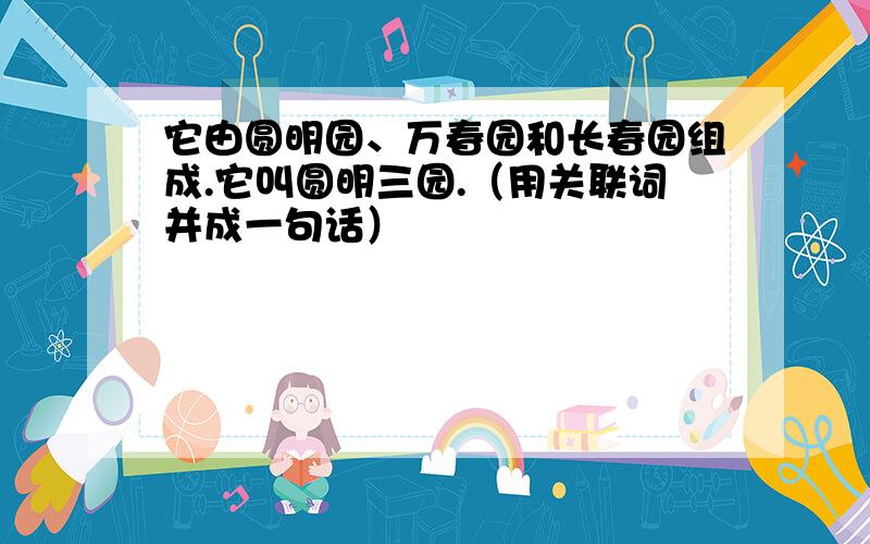 它由圆明园、万春园和长春园组成.它叫圆明三园.（用关联词并成一句话）