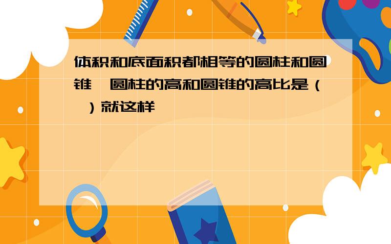 体积和底面积都相等的圆柱和圆锥,圆柱的高和圆锥的高比是（ ）就这样