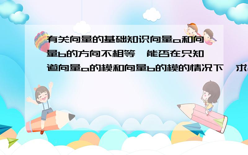 有关向量的基础知识向量a和向量b的方向不相等,能否在只知道向量a的模和向量b的模的情况下,求出两向量的和?（即|a|+|b|的值)  ?如果不能,得有什么条件才能求?