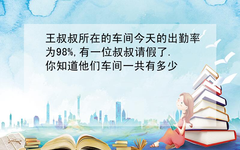 王叔叔所在的车间今天的出勤率为98%,有一位叔叔请假了.你知道他们车间一共有多少