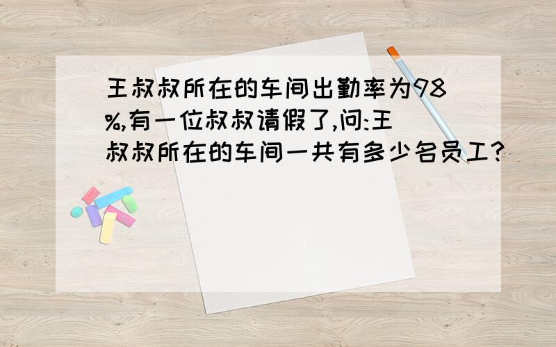 王叔叔所在的车间出勤率为98%,有一位叔叔请假了,问:王叔叔所在的车间一共有多少名员工?