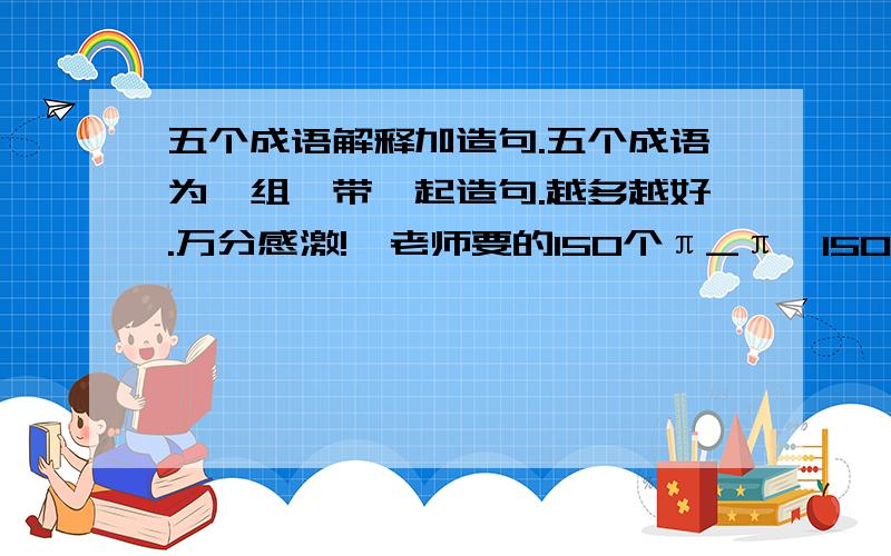 五个成语解释加造句.五个成语为一组,带一起造句.越多越好.万分感激!〈老师要的150个π_π〉150个成语……你们尽量吧.