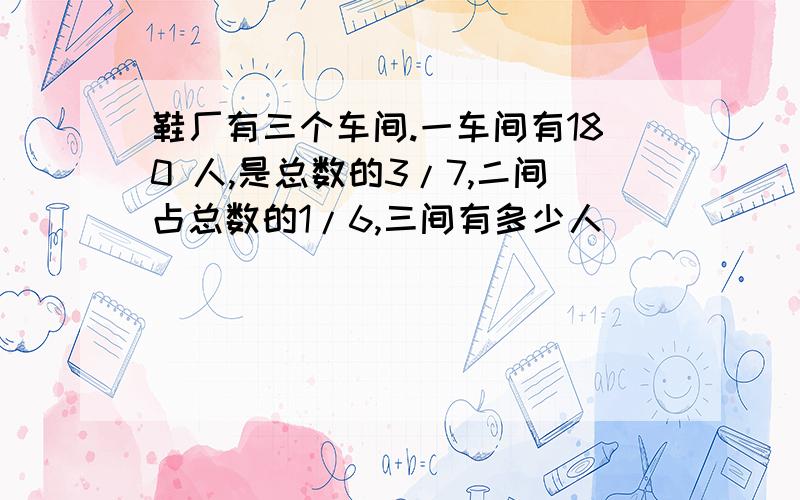 鞋厂有三个车间.一车间有180 人,是总数的3/7,二间占总数的1/6,三间有多少人