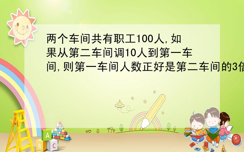 两个车间共有职工100人,如果从第二车间调10人到第一车间,则第一车间人数正好是第二车间的3倍,两个车间原来各有多少人?不用方程,并写出意思.总人数不变,现在第二车间有：100÷（1+3）=25人