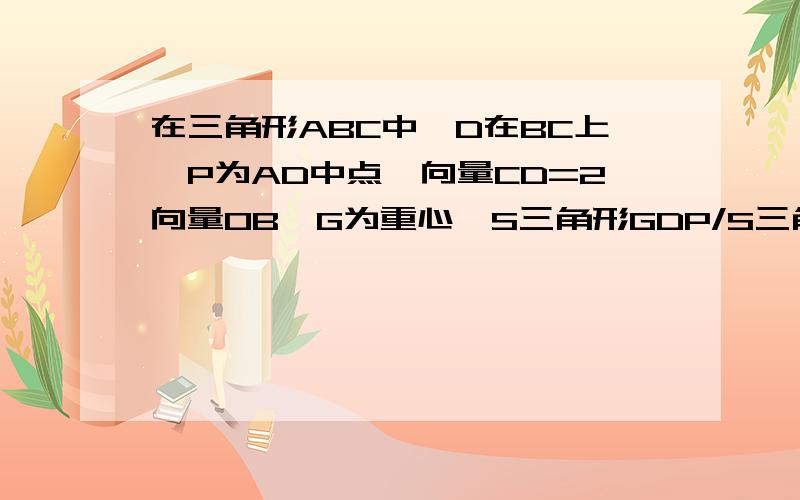 在三角形ABC中,D在BC上,P为AD中点,向量CD=2向量OB,G为重心,S三角形GDP/S三角形ABC=