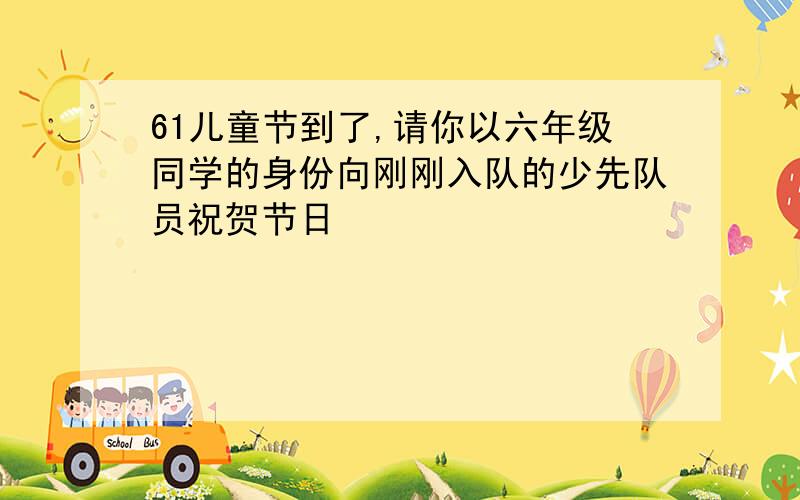 61儿童节到了,请你以六年级同学的身份向刚刚入队的少先队员祝贺节日