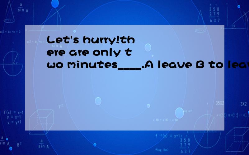 Let's hurry!there are only two minutes____.A leave B to leave C left D leaving \ 看到有个人和我问同样的问题 另个人回答 ”多少时间留下在这里应该是被动C 可是学B行吗?THere are only two minutes to leave 只有2分钟