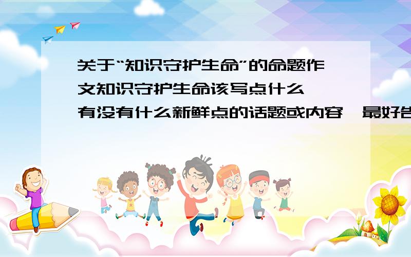 关于“知识守护生命”的命题作文知识守护生命该写点什么……有没有什么新鲜点的话题或内容,最好告诉我从哪里写,从哪方面写比较好……适合高中生的!